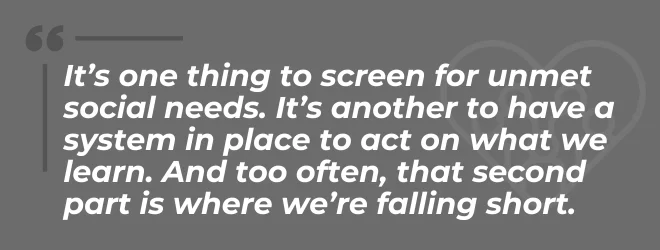 It's one thing to screen for unmet social needs. It's another to have a system in place to act on what we learn. And too often, that second part is where we're falling short.