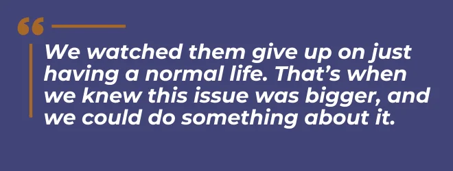 We watched them give up on just having a normal life. That's when we knew this issue was bigger, and we could do something about it.