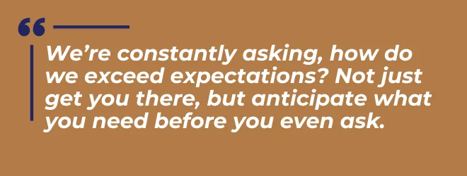 We're constantly asking, how do we exceed expectations? Not just get you there, but anticipate what you need before you even ask.