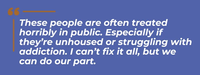 These people are often treated horribly in public. Especially if they're unhoused or struggling with addiction. I can't fix it all, but we can do our part.