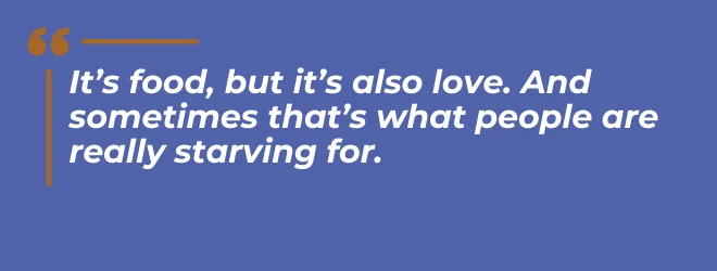 It's food, but it's also love. And sometimes that's what people are really starving for.